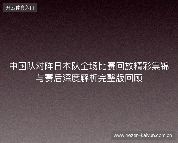 中国队对阵日本队全场比赛回放精彩集锦与赛后深度解析完整版回顾