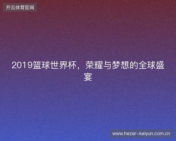 2019篮球世界杯，荣耀与梦想的全球盛宴