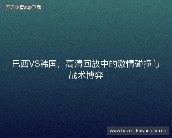 巴西VS韩国，高清回放中的激情碰撞与战术博弈